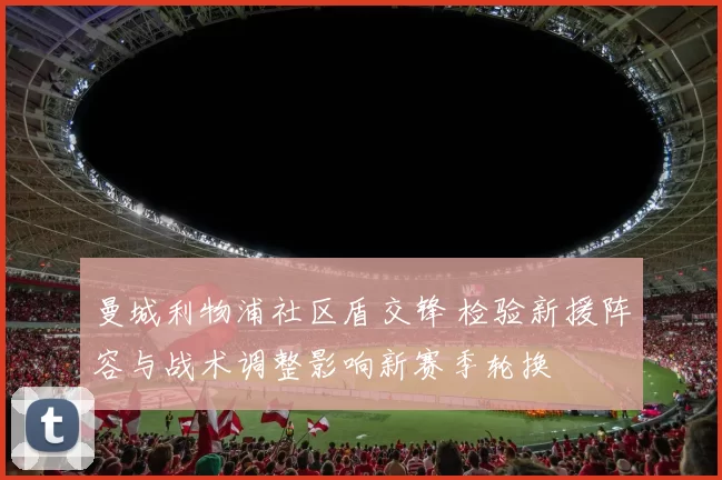 曼城利物浦社区盾交锋 检验新援阵容与战术调整影响新赛季轮换