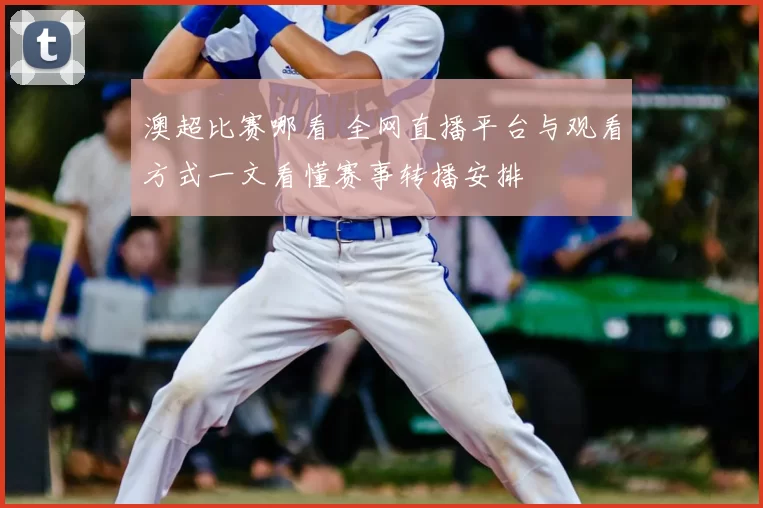 澳超比赛哪看 全网直播平台与观看方式一文看懂赛事转播安排
