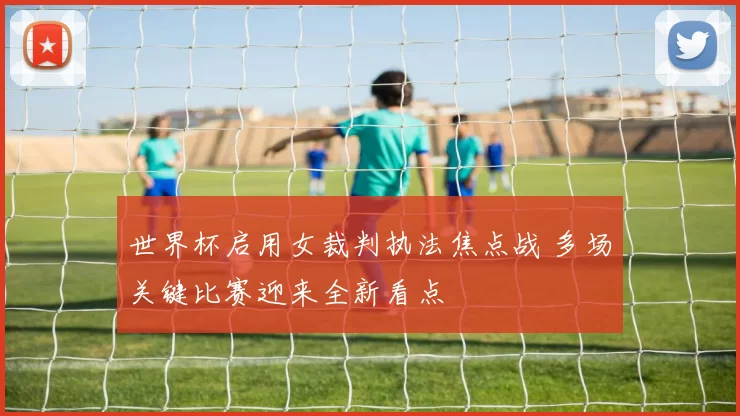 世界杯启用女裁判执法焦点战 多场关键比赛迎来全新看点