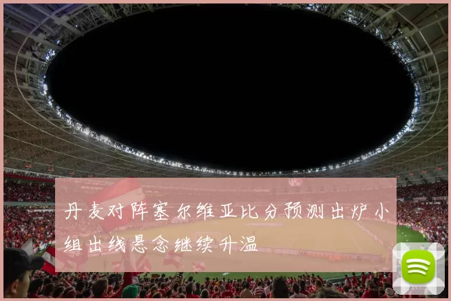 丹麦对阵塞尔维亚比分预测出炉小组出线悬念继续升温
