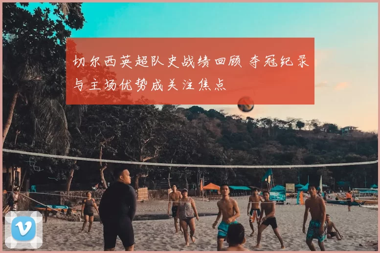 切尔西英超队史战绩回顾 夺冠纪录与主场优势成关注焦点