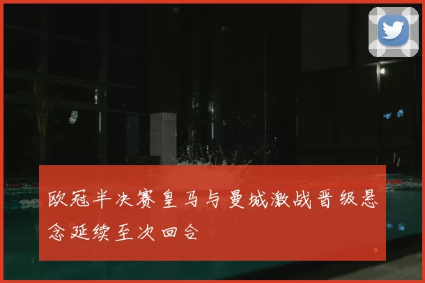 欧冠半决赛皇马与曼城激战晋级悬念延续至次回合