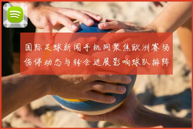 国际足球新闻手机网聚焦欧洲赛场伤停动态与转会进展影响球队排阵