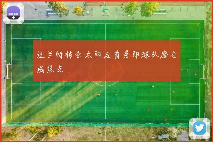 杜兰特转会太阳后首秀即球队磨合成焦点