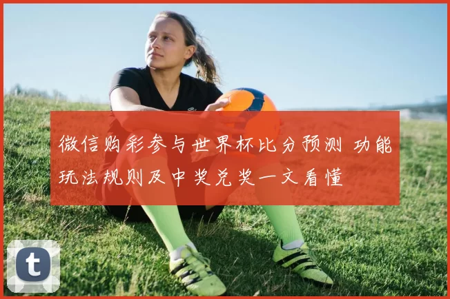 微信购彩参与世界杯比分预测 功能玩法规则及中奖兑奖一文看懂