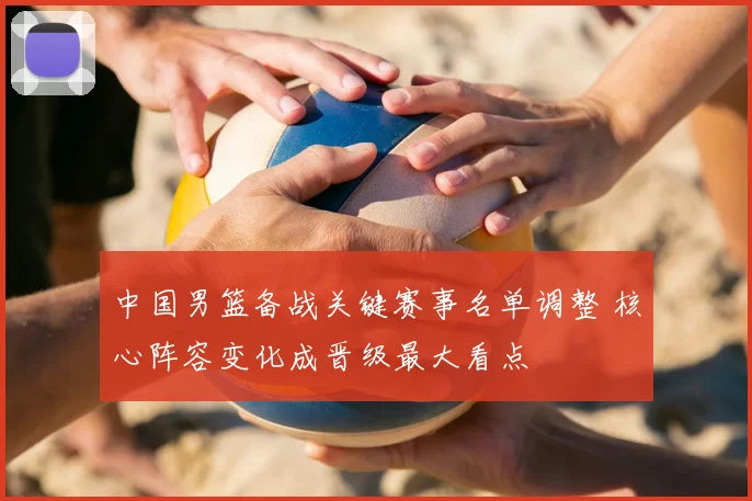 中国男篮备战关键赛事名单调整 核心阵容变化成晋级最大看点