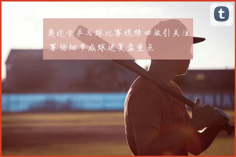 奥运会乒乓球比赛视频回放引关注 赛场细节成球迷复盘重点