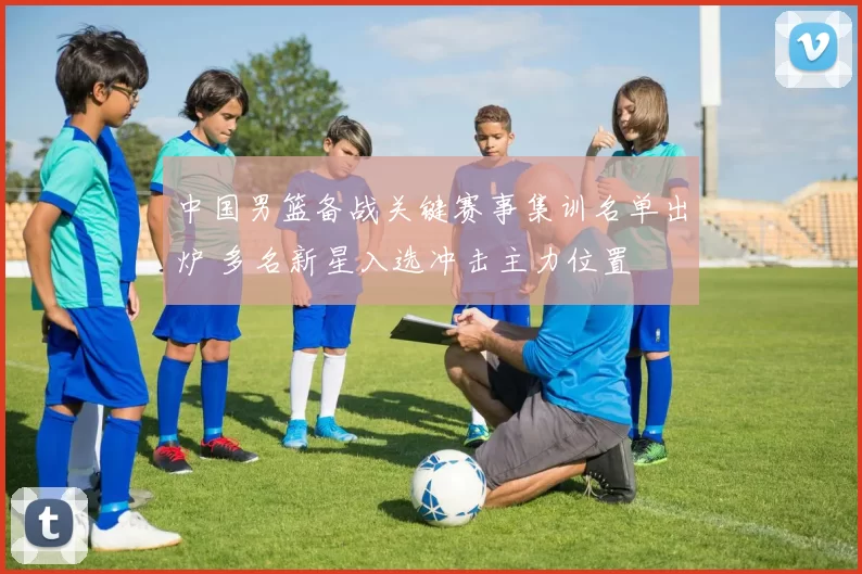 中国男篮备战关键赛事集训名单出炉 多名新星入选冲击主力位置
