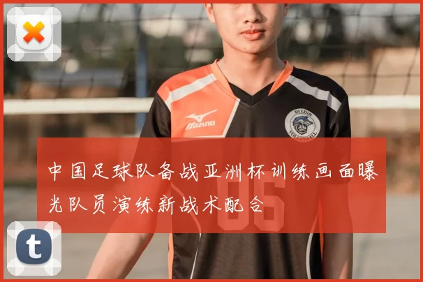 中国足球队备战亚洲杯训练画面曝光队员演练新战术配合