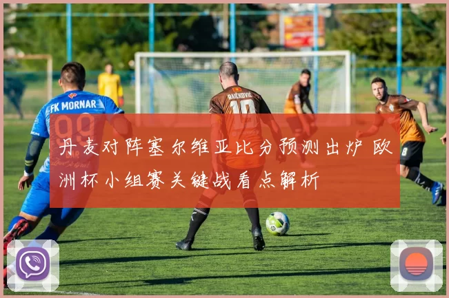 丹麦对阵塞尔维亚比分预测出炉 欧洲杯小组赛关键战看点解析