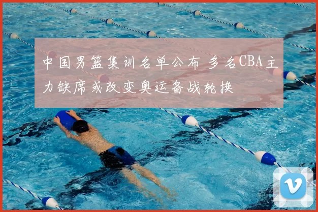 中国男篮集训名单公布 多名CBA主力缺席或改变奥运备战轮换