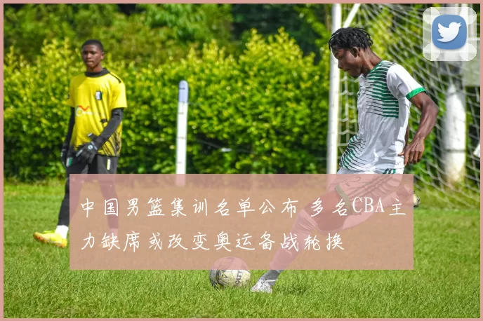 中国男篮集训名单公布 多名CBA主力缺席或改变奥运备战轮换