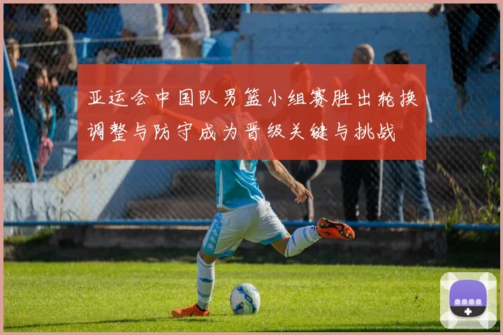 亚运会中国队男篮小组赛胜出轮换调整与防守成为晋级关键与挑战