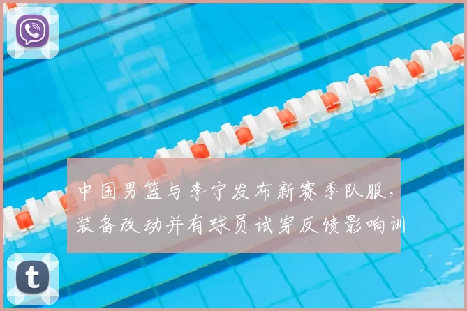中国男篮与李宁发布新赛季队服，装备改动并有球员试穿反馈影响训练比赛