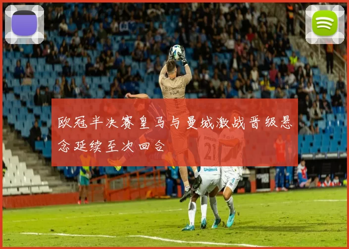欧冠半决赛皇马与曼城激战晋级悬念延续至次回合