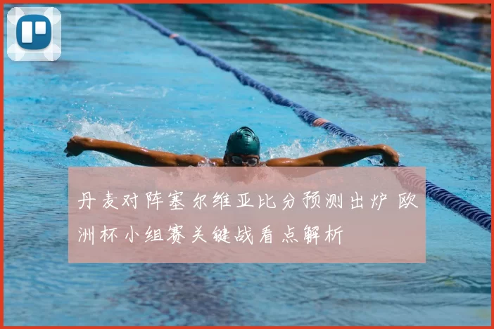 丹麦对阵塞尔维亚比分预测出炉 欧洲杯小组赛关键战看点解析
