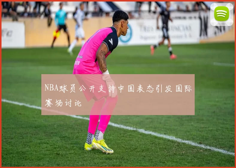 NBA球员公开支持中国表态引发国际赛场讨论