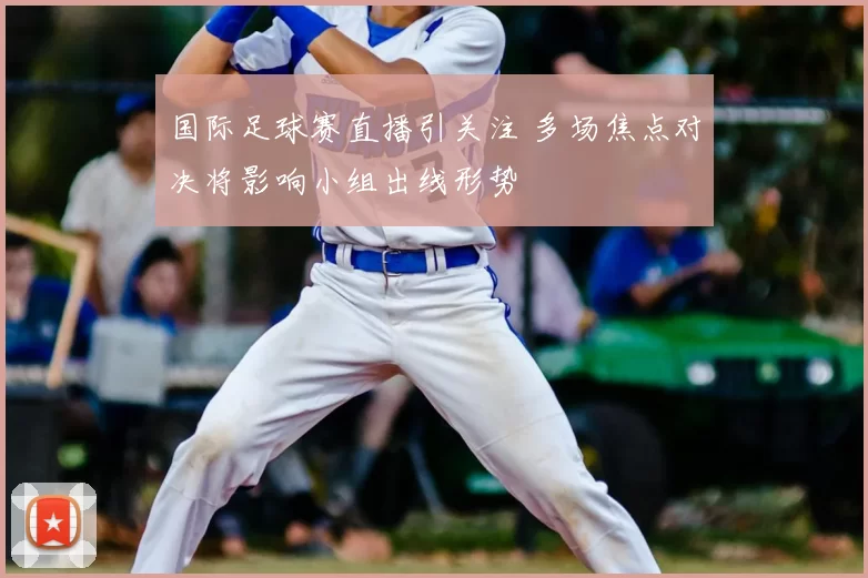 国际足球赛直播引关注 多场焦点对决将影响小组出线形势