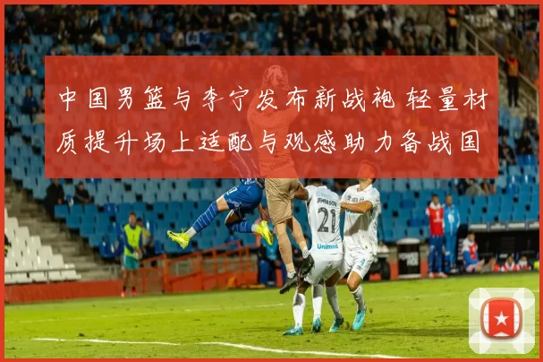 中国男篮与李宁发布新战袍 轻量材质提升场上适配与观感助力备战国际赛事