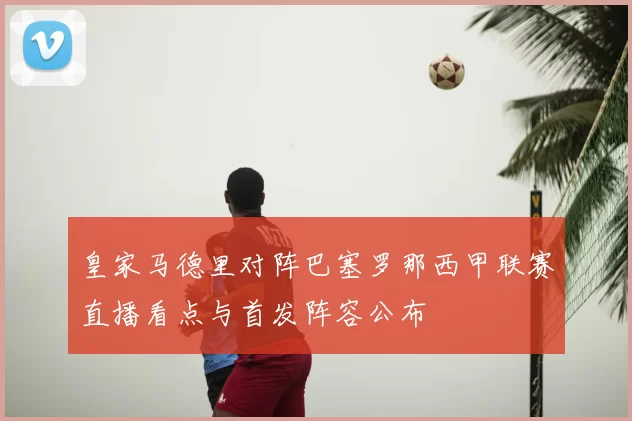 皇家马德里对阵巴塞罗那西甲联赛直播看点与首发阵容公布