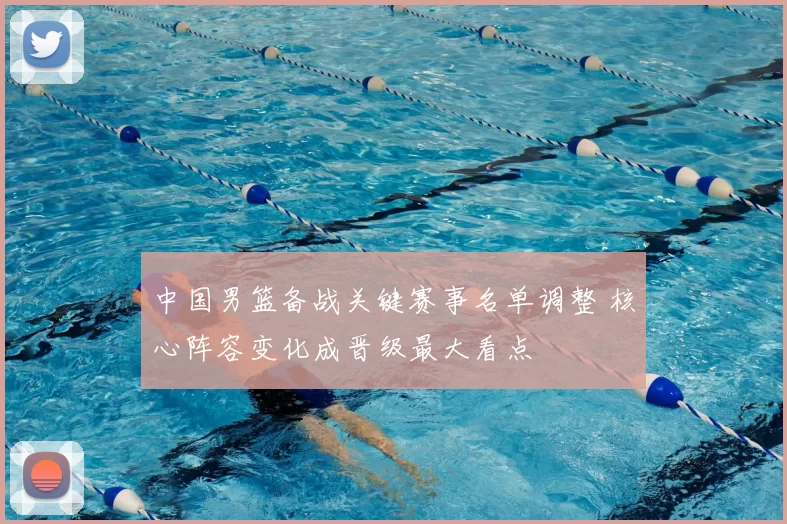 中国男篮备战关键赛事名单调整 核心阵容变化成晋级最大看点