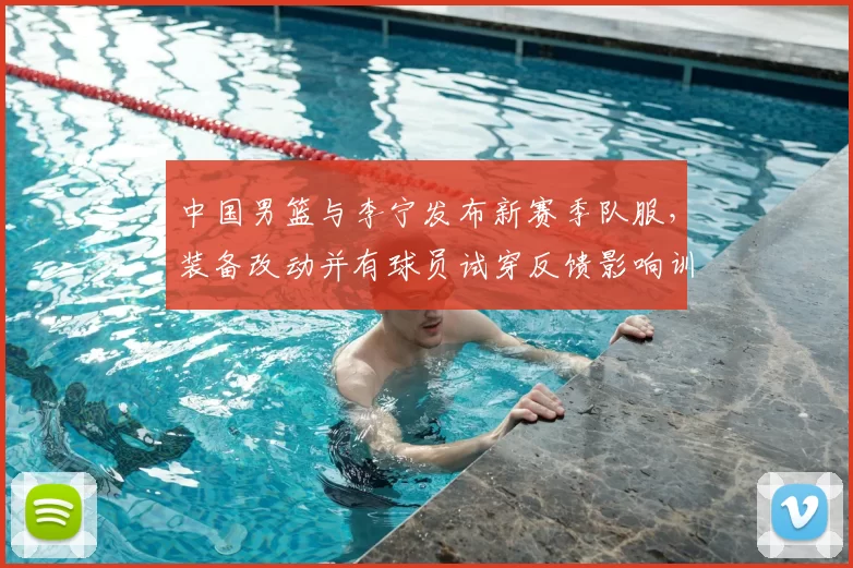 中国男篮与李宁发布新赛季队服，装备改动并有球员试穿反馈影响训练比赛