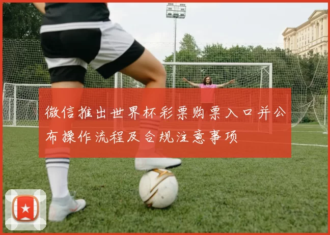 微信推出世界杯彩票购票入口并公布操作流程及合规注意事项