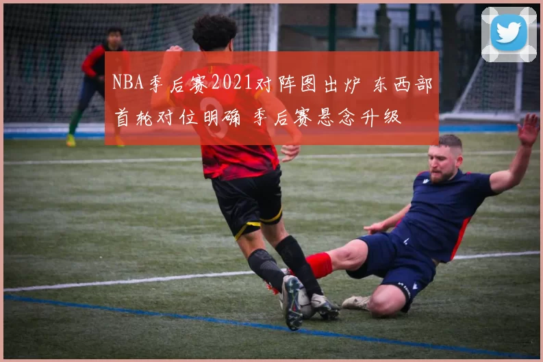 NBA季后赛2021对阵图出炉 东西部首轮对位明确 季后赛悬念升级
