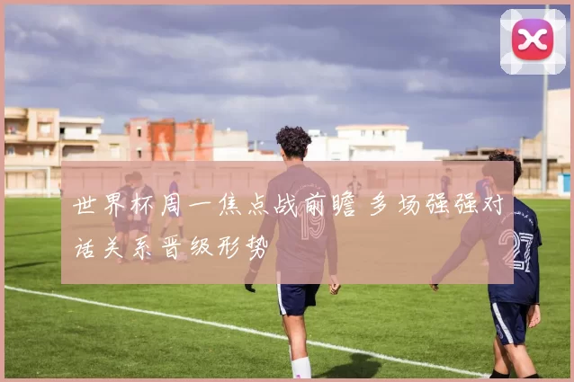 世界杯周一焦点战前瞻 多场强强对话关系晋级形势