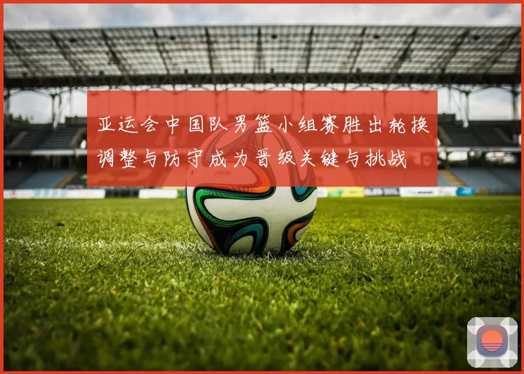 亚运会中国队男篮小组赛胜出轮换调整与防守成为晋级关键与挑战