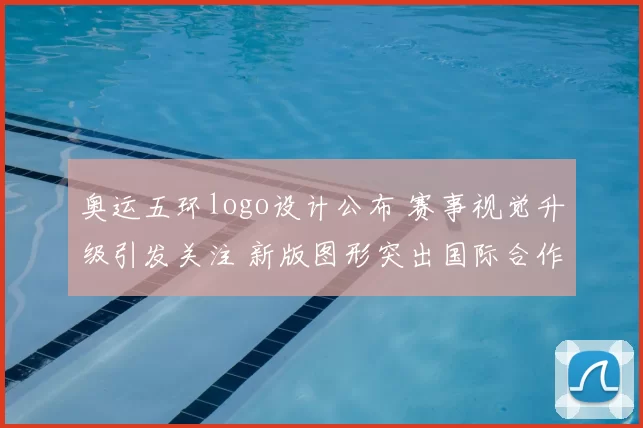 奥运五环logo设计公布 赛事视觉升级引发关注 新版图形突出国际合作与传播效果