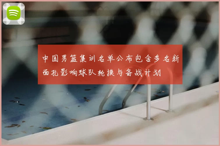 中国男篮集训名单公布包含多名新面孔影响球队轮换与备战计划
