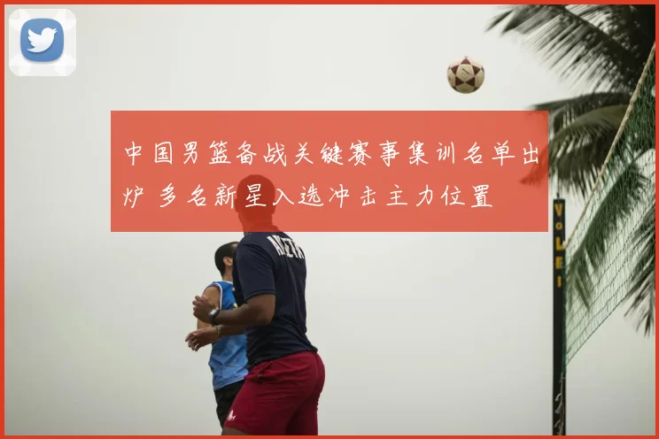 中国男篮备战关键赛事集训名单出炉 多名新星入选冲击主力位置