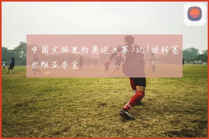 中国女排里约奥运决赛3比1逆转塞尔维亚夺金